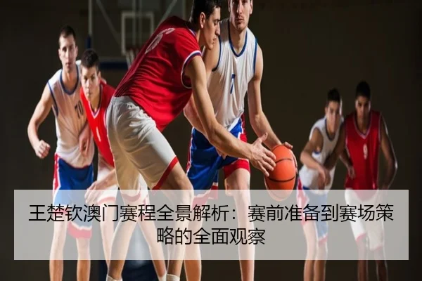 王楚钦澳门赛程全景解析：赛前准备到赛场策略的全面观察