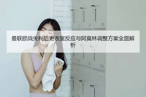 曼联欧战失利后更衣室反应与阿莫林调整方案全面解析