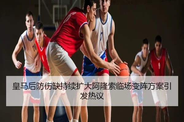 皇马后防伤缺持续扩大阿隆索临场变阵方案引发热议