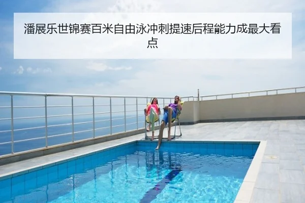 潘展乐世锦赛百米自由泳冲刺提速后程能力成最大看点
