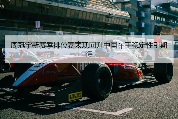 周冠宇新赛季排位赛表现回升中国车手稳定性引期待