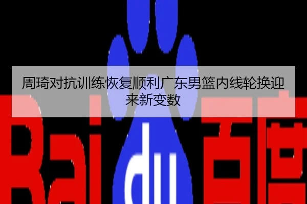 周琦对抗训练恢复顺利广东男篮内线轮换迎来新变数