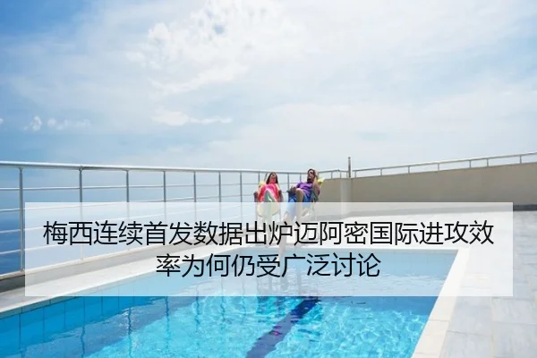 梅西连续首发数据出炉迈阿密国际进攻效率为何仍受广泛讨论