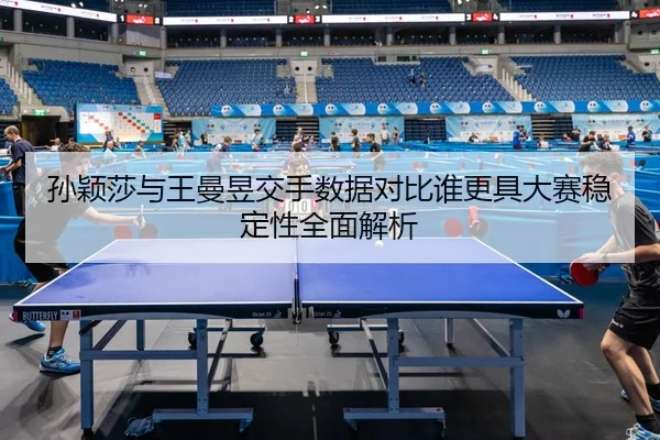 孙颖莎与王曼昱交手数据对比谁更具大赛稳定性全面解析