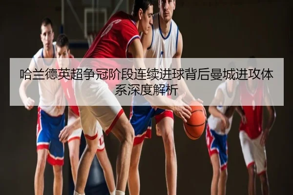 哈兰德英超争冠阶段连续进球背后曼城进攻体系深度解析
