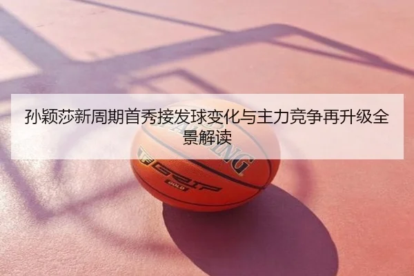 孙颖莎新周期首秀接发球变化与主力竞争再升级全景解读