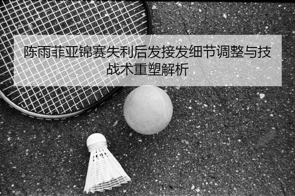 陈雨菲亚锦赛失利后发接发细节调整与技战术重塑解析