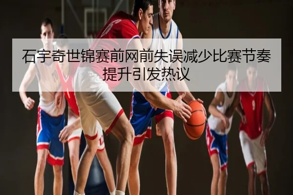 石宇奇世锦赛前网前失误减少比赛节奏提升引发热议