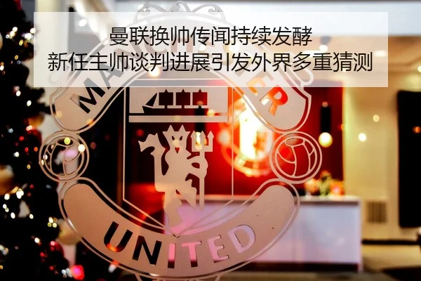 曼联换帅传闻持续发酵 新任主帅谈判进展引发外界多重猜测