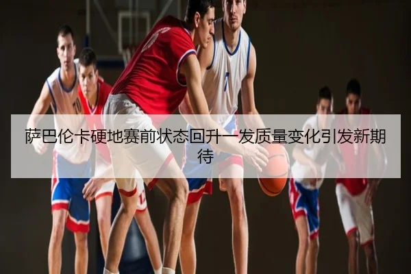 萨巴伦卡硬地赛前状态回升一发质量变化引发新期待