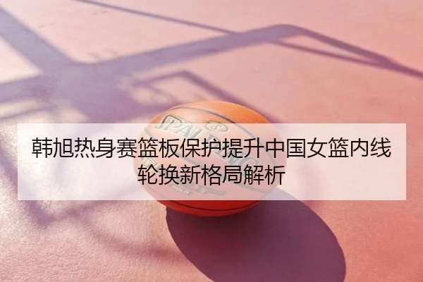 韩旭热身赛篮板保护提升中国女篮内线轮换新格局解析