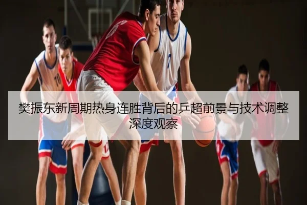 樊振东新周期热身连胜背后的乒超前景与技术调整深度观察