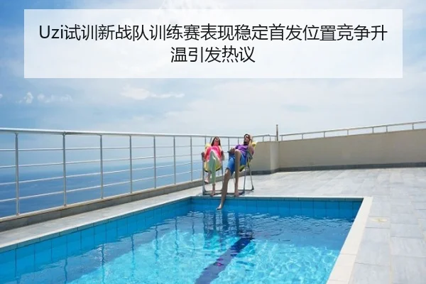 Uzi试训新战队训练赛表现稳定首发位置竞争升温引发热议